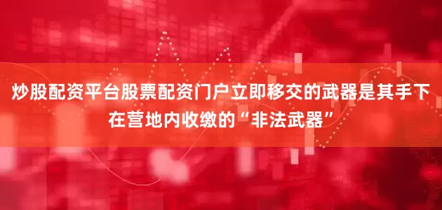 炒股配资平台股票配资门户立即移交的武器是其手下在营地内收缴的“非法武器”