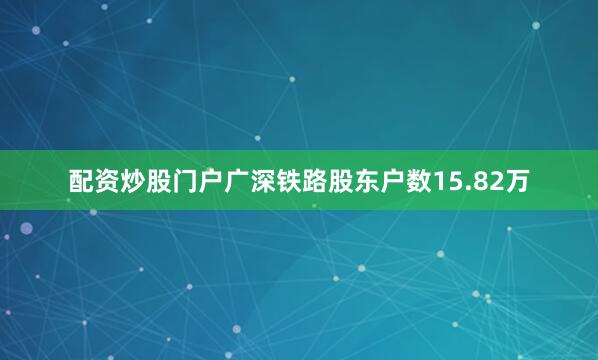 配资炒股门户广深铁路股东户数15.82万